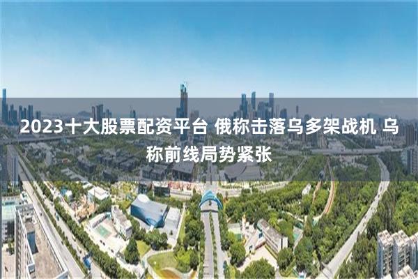 2023十大股票配资平台 俄称击落乌多架战机 乌称前线局势紧张