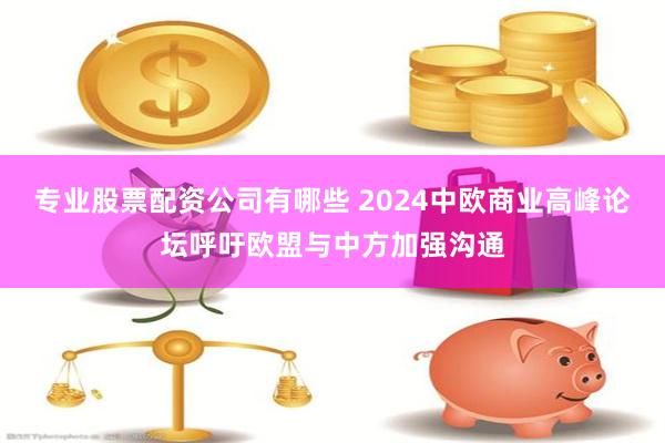 专业股票配资公司有哪些 2024中欧商业高峰论坛呼吁欧盟与中方加强沟通