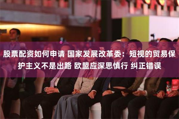 股票配资如何申请 国家发展改革委：短视的贸易保护主义不是出路 欧盟应深思慎行 纠正错误