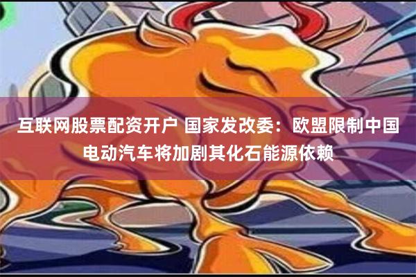 互联网股票配资开户 国家发改委：欧盟限制中国电动汽车将加剧其化石能源依赖