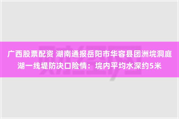 广西股票配资 湖南通报岳阳市华容县团洲垸洞庭湖一线堤防决口险情：垸内平均水深约5米