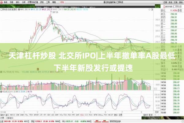 天津杠杆炒股 北交所IPO|上半年撤单率A股最低 下半年新股发行或提速