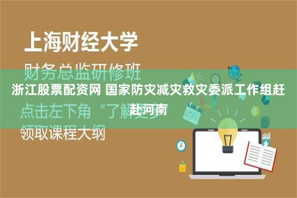 浙江股票配资网 国家防灾减灾救灾委派工作组赶赴河南