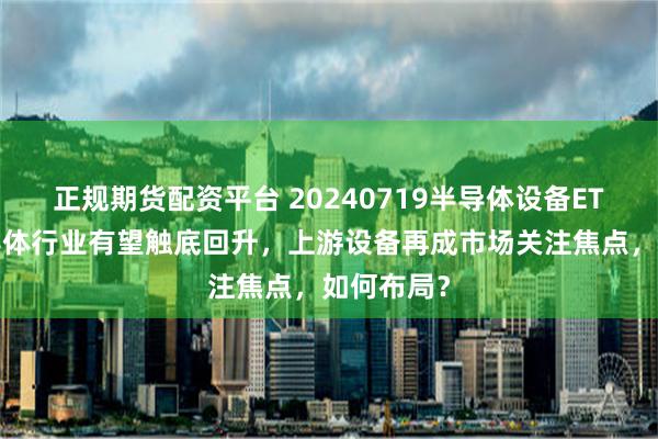 正规期货配资平台 20240719半导体设备ETF长文半导体行业有望触底回升，上游设备再成市场关注焦点，如何布局？