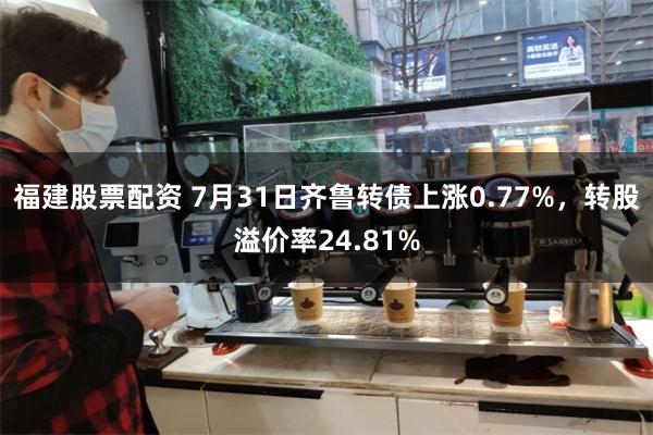 福建股票配资 7月31日齐鲁转债上涨0.77%，转股溢价率24.81%