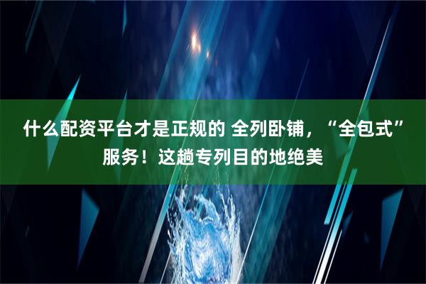 什么配资平台才是正规的 全列卧铺，“全包式”服务！这趟专列目的地绝美