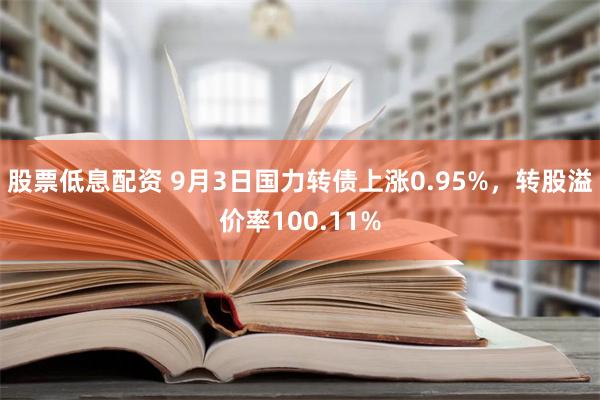 股票低息配资 9月3日国力转债上涨0.95%，转股溢价率100.11%