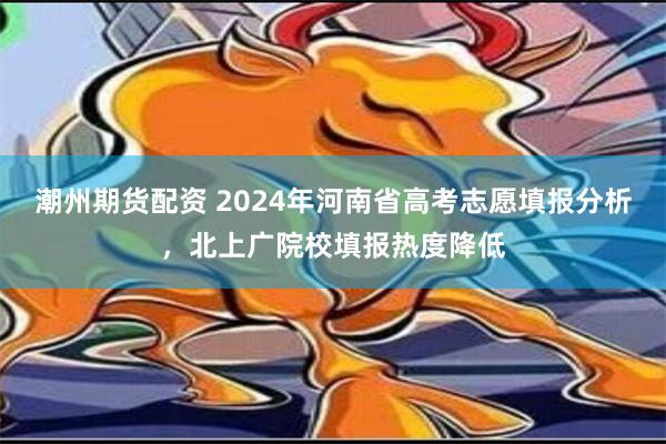 潮州期货配资 2024年河南省高考志愿填报分析，北上广院校填报热度降低