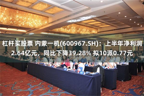 杠杆买股票 内蒙一机(600967.SH)：上半年净利润2.64亿元，同比下降39.28% 拟10派0.77元