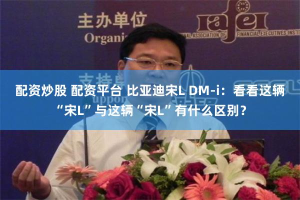 配资炒股 配资平台 比亚迪宋L DM-i：看看这辆“宋L”与这辆“宋L”有什么区别？