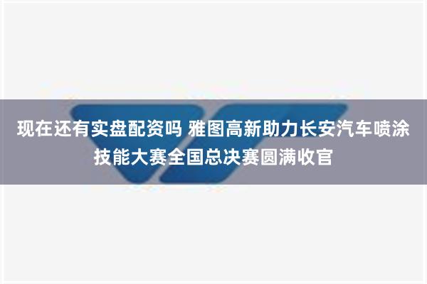 现在还有实盘配资吗 雅图高新助力长安汽车喷涂技能大赛全国总决赛圆满收官