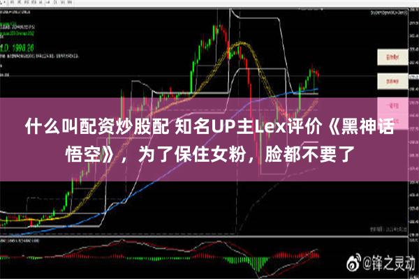 什么叫配资炒股配 知名UP主Lex评价《黑神话悟空》，为了保住女粉，脸都不要了