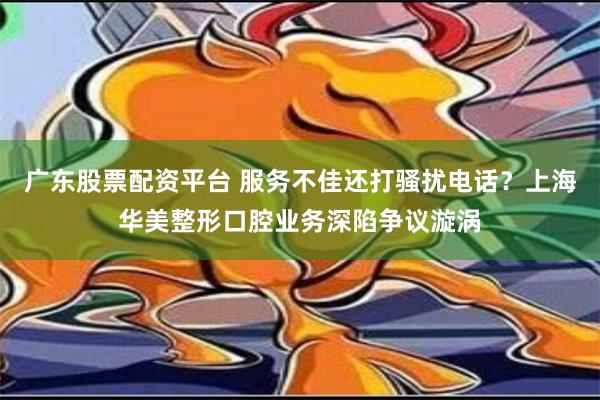 广东股票配资平台 服务不佳还打骚扰电话？上海华美整形口腔业务深陷争议漩涡