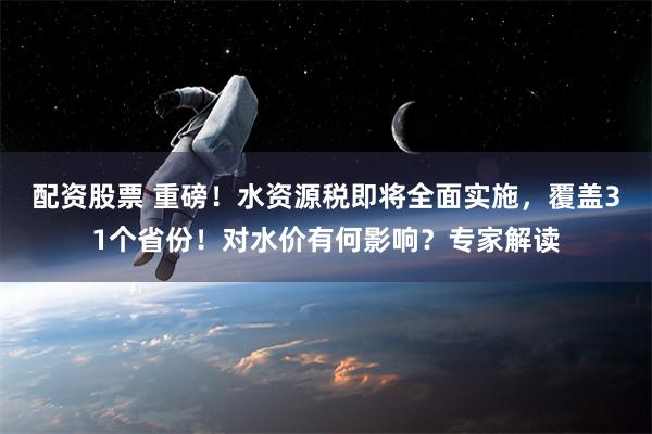 配资股票 重磅！水资源税即将全面实施，覆盖31个省份！对水价有何影响？专家解读