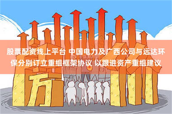 股票配资线上平台 中国电力及广西公司与远达环保分别订立重组框架协议 以跟进资产重组建议