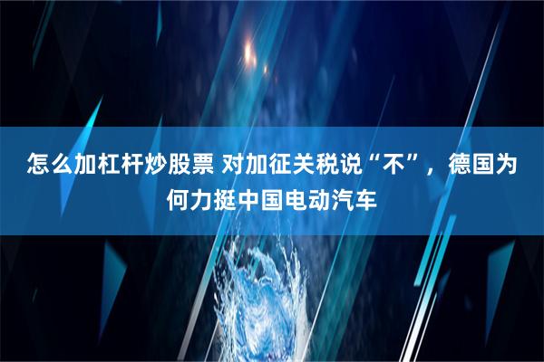 怎么加杠杆炒股票 对加征关税说“不”，德国为何力挺中国电动汽车