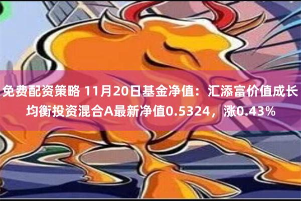 免费配资策略 11月20日基金净值：汇添富价值成长均衡投资混合A最新净值0.5324，涨0.43%