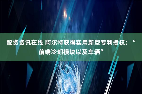 配资资讯在线 阿尔特获得实用新型专利授权：“前端冷却模块以及车辆”