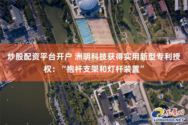 炒股配资平台开户 洲明科技获得实用新型专利授权：“抱杆支架和灯杆装置”