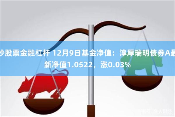 炒股票金融杠杆 12月9日基金净值：淳厚瑞明债券A最新净值1.0522，涨0.03%