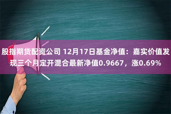 股指期货配资公司 12月17日基金净值：嘉实价值发现三个月定开混合最新净值0.9667，涨0.69%