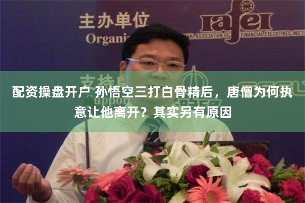 配资操盘开户 孙悟空三打白骨精后，唐僧为何执意让他离开？其实另有原因